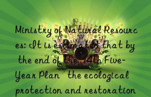 ministry of natural resources: it is estimated that by the end of the  14th five-year plan   the ecological protection and restoration area will be more than 30 million mu