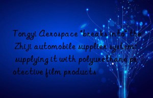 tongyi aerospace “breaks into” the zhiji automobile supplier system: supplying it with polyurethane protective film products