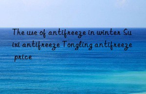 the use of antifreeze in winter suixi antifreeze tongling antifreeze price
