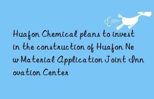 huafon chemical plans to invest in the construction of huafon new material application joint innovation center