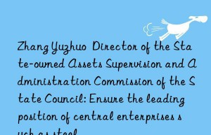 zhang yuzhuo  director of the state-owned assets supervision and administration commission of the state council: ensure the leading position of central enterprises such as steel