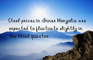 steel prices in inner mongolia are expected to fluctuate slightly in the third quarter