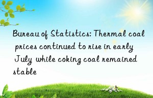bureau of statistics: thermal coal prices continued to rise in early july  while coking coal remained stable