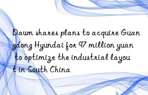 dawn shares plans to acquire guangdong hyundai for 97 million yuan to optimize the industrial layout in south china