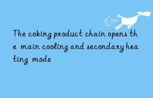 the coking product chain opens the  main cooling and secondary heating  mode