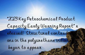“2023 key petrochemical product capacity early warning report” released!  structural contradictions in the polyurethane industry began to appear