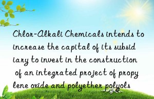 chlor-alkali chemicals intends to increase the capital of its subsidiary to invest in the construction of an integrated project of propylene oxide and polyether polyols