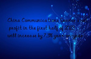china communications service s net profit in the first half of 2023 will increase by 7.3% year-on-year