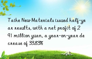 taihe new materials issued half-year results, with a net profit of 291 million yuan, a year-on-year decrease of 33.83%