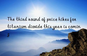 the third round of price hikes for titanium dioxide this year is coming