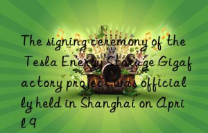 the signing ceremony of the tesla energy storage gigafactory project was officially held in shanghai on april 9