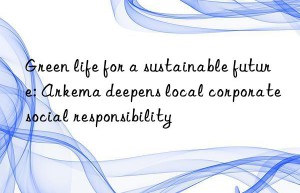 green life for a sustainable future: arkema deepens local corporate social responsibility