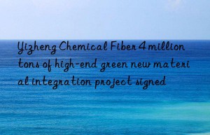 yizheng chemical fiber 4 million tons of high-end green new material integration project signed