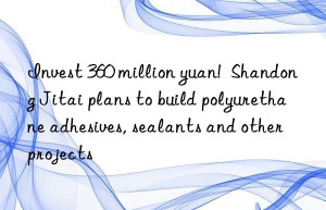 invest 360 million yuan!  shandong jitai plans to build polyurethane adhesives, sealants and other projects