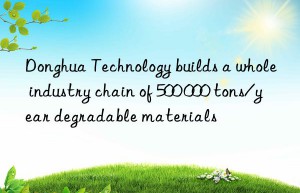 donghua technology builds a whole industry chain of 500 000 tons/year degradable materials