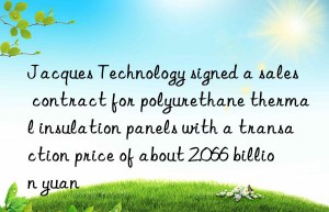 jacques technology signed a sales contract for polyurethane thermal insulation panels with a transaction price of about 2.066 billion yuan