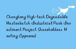 changhong high-tech degradable masterbatch industrial park investment project shareholders  meeting approved