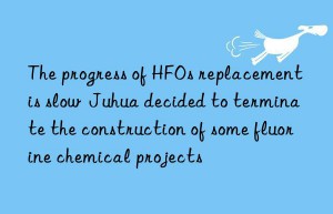 the progress of hfos replacement is slow  juhua decided to terminate the construction of some fluorine chemical projects
