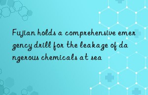 fujian holds a comprehensive emergency drill for the leakage of dangerous chemicals at sea