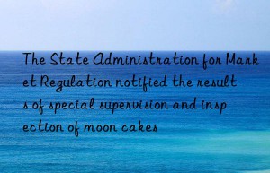 the state administration for market regulation notified the results of special supervision and inspection of moon cakes