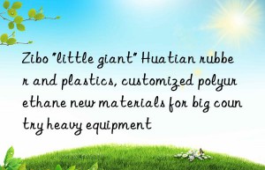 zibo “little giant” huatian rubber and plastics, customized polyurethane new materials for big country heavy equipment