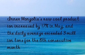 inner mongolia’s raw coal production increased by 17% in may, and the daily average exceeded 3 million tons for the 8th consecutive month