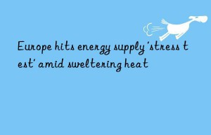 europe hits energy supply ‘stress test’ amid sweltering heat