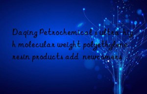 daqing petrochemical s ultra-high molecular weight polyethylene resin products add  newcomers