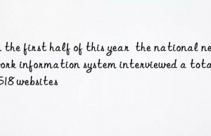 in the first half of this year  the national network information system interviewed a total of 5 518 websites
