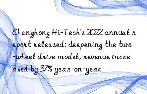 changhong hi-tech’s 2022 annual report released: deepening the two-wheel drive model, revenue increased by 37% year-on-year