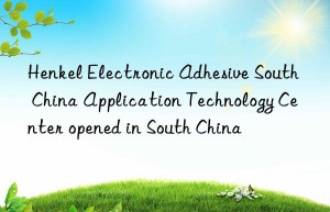 henkel electronic adhesive south china application technology center opened in south china