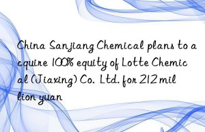 china sanjiang chemical plans to acquire 100% equity of lotte chemical (jiaxing) co.  ltd. for 212 million yuan