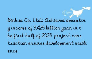 binhua co.  ltd.: achieved operating income of 3.426 billion yuan in the first half of 2023  project construction ensures development resilience