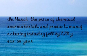 in march  the price of chemical raw materials and products manufacturing industry fell by 7.7% year-on-year