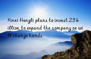 xinri hengli plans to invest 2.3 billion to expand the company or will change hands