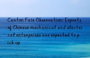 canton fair observation: exports of chinese mechanical and electrical enterprises are expected to pick up