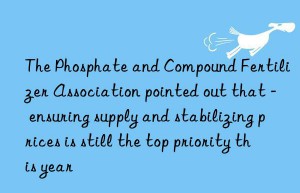 the phosphate and compound fertilizer association pointed out that – ensuring supply and stabilizing prices is still the top priority this year