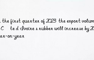 in the first quarter of 2023  the export volume of côte d ivoire s rubber will increase by 20% year-on-year