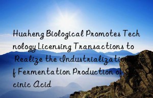 huaheng biological promotes technology licensing transactions to realize the industrialization of fermentation production of succinic acid