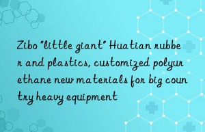 zibo “little giant” huatian rubber and plastics, customized polyurethane new materials for big country heavy equipment