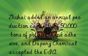 zhuhai added an annual production capacity of 50,000 tons of polyurethane adhesive, and dapeng chemical accepted the eia