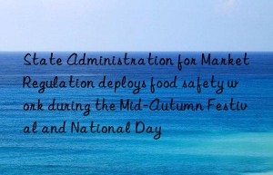 state administration for market regulation deploys food safety work during the mid-autumn festival and national day