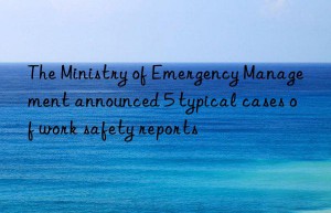 the ministry of emergency management announced 5 typical cases of work safety reports