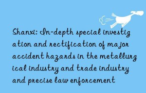 shanxi: in-depth special investigation and rectification of major accident hazards in the metallurgical industry and trade industry and precise law enforcement