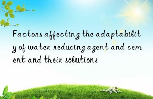 factors affecting the adaptability of water reducing agent and cement and their solutions