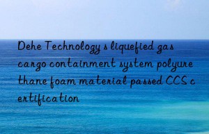 dehe technology s liquefied gas cargo containment system polyurethane foam material passed ccs certification