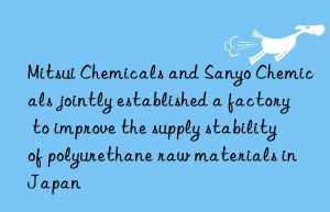 mitsui chemicals and sanyo chemicals jointly established a factory to improve the supply stability of polyurethane raw materials in japan