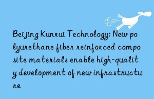 beijing kunrui technology: new polyurethane fiber reinforced composite materials enable high-quality development of new infrastructure