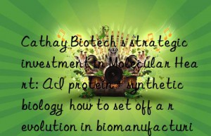 cathay biotech s strategic investment in molecular heart: ai protein + synthetic biology  how to set off a revolution in biomanufacturing?