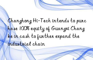 changhong hi-tech intends to purchase 100% equity of guangxi changke in cash to further expand the industrial chain
